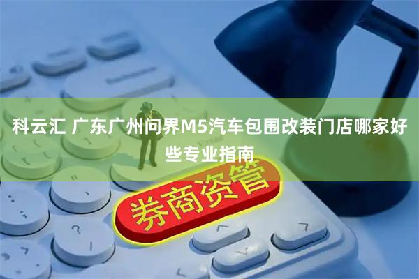 科云汇 广东广州问界M5汽车包围改装门店哪家好些专业指南