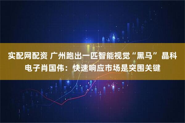 实配网配资 广州跑出一匹智能视觉“黑马” 晶科电子肖国伟：快速响应市场是突围关键