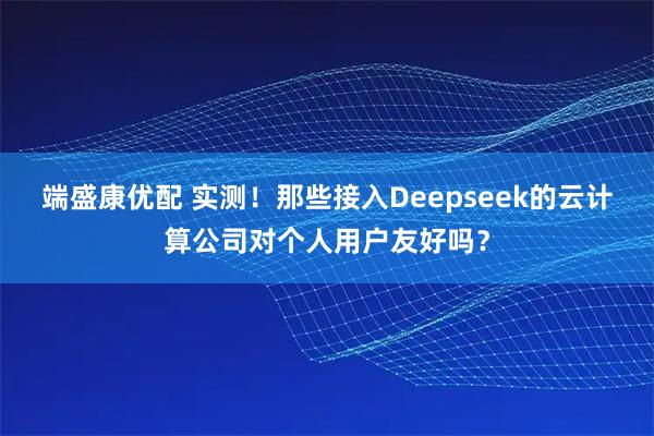 端盛康优配 实测！那些接入Deepseek的云计算公司对个人用户友好吗？