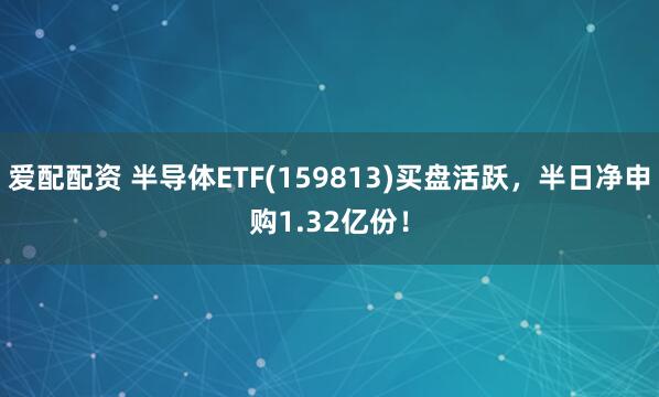 爱配配资 半导体ETF(159813)买盘活跃，半日净申购1.32亿份！