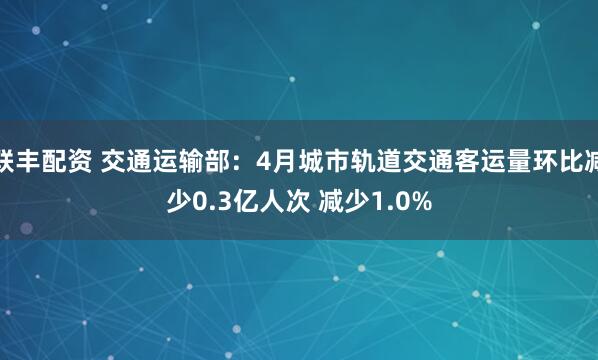 联丰配资 交通运输部：4月城市轨道交通客运量环比减少0.3亿人次 减少1.0%