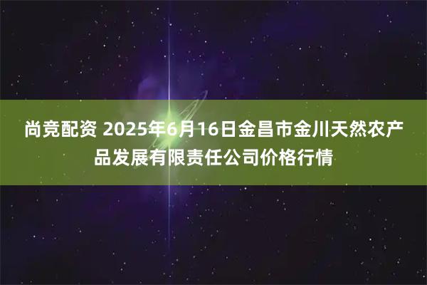 尚竞配资 2025年6月16日金昌市金川天然农产品发展有限责任公司价格行情