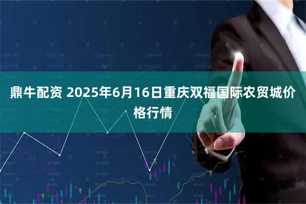 鼎牛配资 2025年6月16日重庆双福国际农贸城价格行情