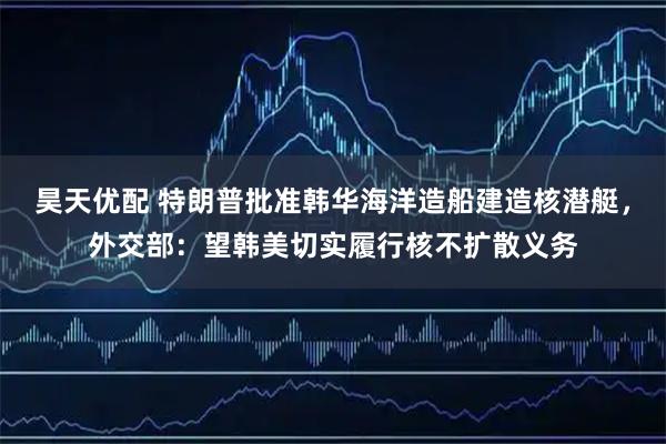 昊天优配 特朗普批准韩华海洋造船建造核潜艇，外交部：望韩美切实履行核不扩散义务