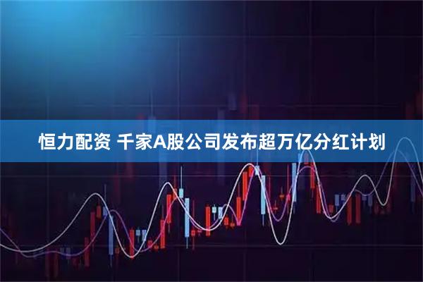 恒力配资 千家A股公司发布超万亿分红计划
