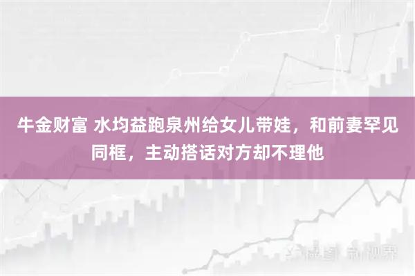牛金财富 水均益跑泉州给女儿带娃，和前妻罕见同框，主动搭话对方却不理他