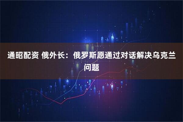 通昭配资 俄外长：俄罗斯愿通过对话解决乌克兰问题