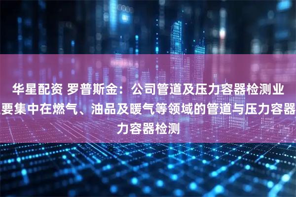 华星配资 罗普斯金：公司管道及压力容器检测业务主要集中在燃气、油品及暖气等领域的管道与压力容器检测