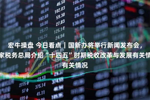 宏牛操盘 今日看点｜国新办将举行新闻发布会，国家税务总局介绍“十四五”时期税收改革与发展有关情况