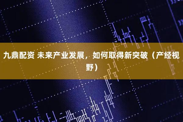 九鼎配资 未来产业发展，如何取得新突破（产经视野）